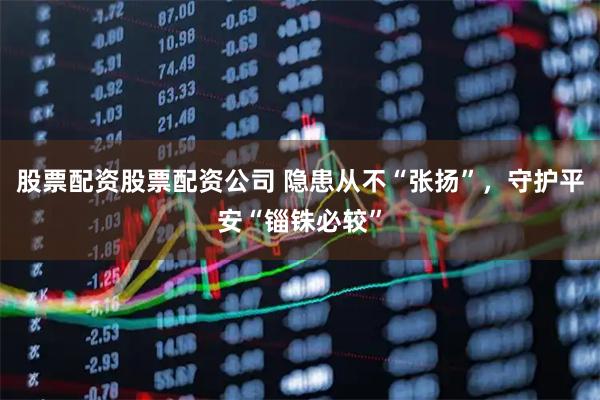 股票配资股票配资公司 隐患从不“张扬”，守护平安“锱铢必较”