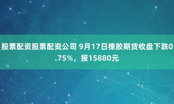 股票配资股票配资公司 9月17日橡胶期货收盘下跌0.75%，报15880元