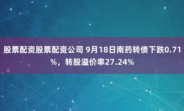 股票配资股票配资公司 9月18日南药转债下跌0.71%，转股溢价率27.24%