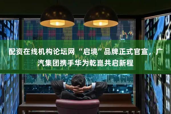 配资在线机构论坛网 “启境”品牌正式官宣，广汽集团携手华为乾崑共启新程