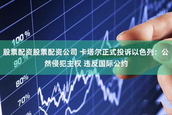 股票配资股票配资公司 卡塔尔正式投诉以色列：公然侵犯主权 违反国际公约