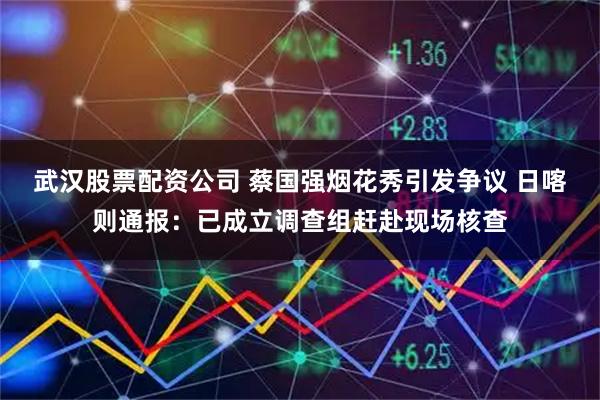 武汉股票配资公司 蔡国强烟花秀引发争议 日喀则通报：已成立调查组赶赴现场核查