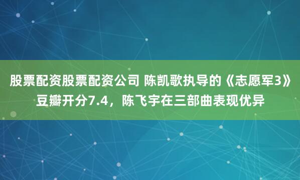股票配资股票配资公司 陈凯歌执导的《志愿军3》豆瓣开分7.4，陈飞宇在三部曲表现优异