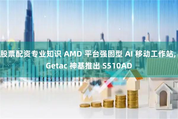 股票配资专业知识 AMD 平台强固型 AI 移动工作站, Getac 神基推出 S510AD
