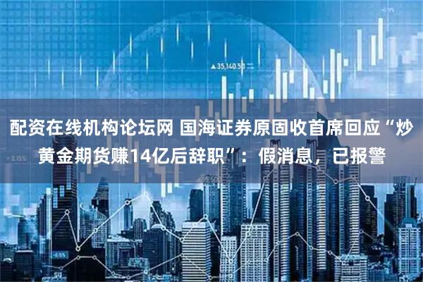 配资在线机构论坛网 国海证券原固收首席回应“炒黄金期货赚14亿后辞职”：假消息，已报警