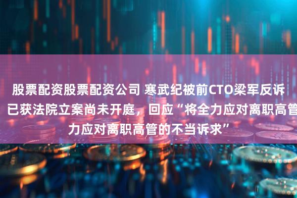 股票配资股票配资公司 寒武纪被前CTO梁军反诉索赔43亿元，已获法院立案尚未开庭，回应“将全力应对离职高管的不当诉求”