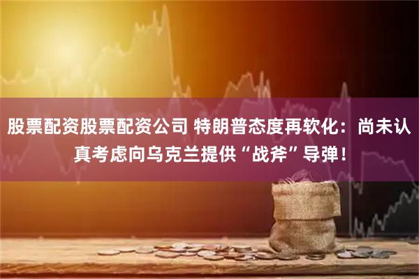 股票配资股票配资公司 特朗普态度再软化：尚未认真考虑向乌克兰提供“战斧”导弹！