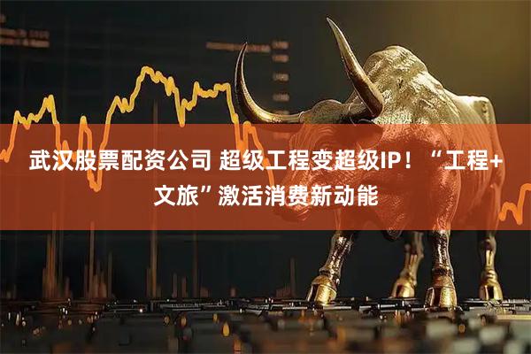 武汉股票配资公司 超级工程变超级IP！“工程+文旅”激活消费新动能