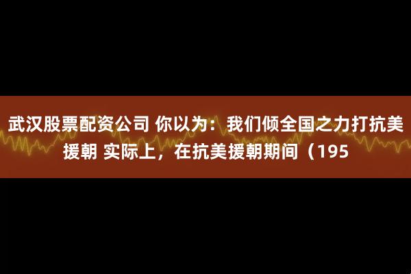 武汉股票配资公司 你以为：我们倾全国之力打抗美援朝 实际上，在抗美援朝期间（195