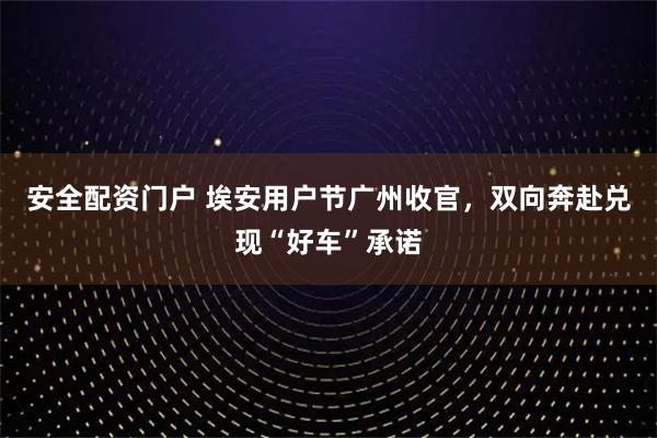 安全配资门户 埃安用户节广州收官，双向奔赴兑现“好车”承诺
