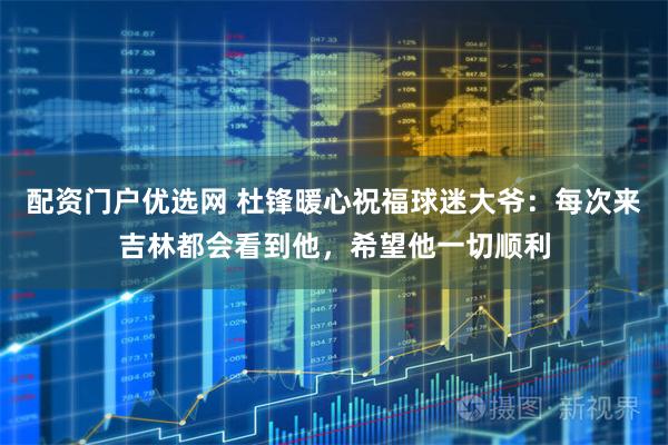 配资门户优选网 杜锋暖心祝福球迷大爷：每次来吉林都会看到他，希望他一切顺利