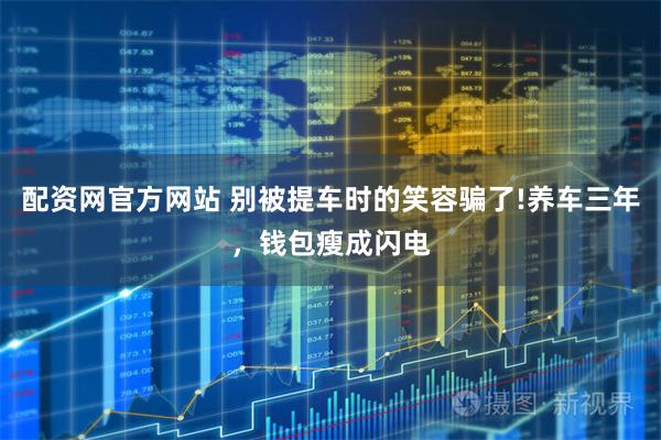 配资网官方网站 别被提车时的笑容骗了!养车三年，钱包瘦成闪电